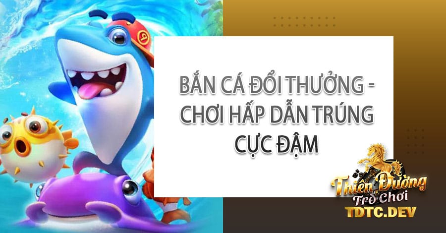 Bắn Cá Đổi Thưởng - Chơi hấp dẫn trúng cực đậm